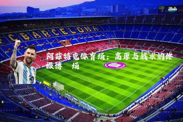 阿兹特克体育场：高原与战术的终极博弈场