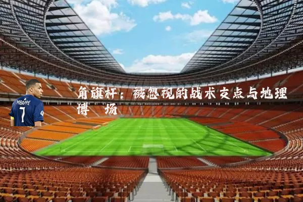角旗杆:被忽视的战术支点与地理博弈场