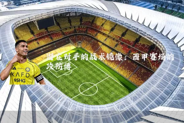 潜在对手的战术镜像:西甲赛场的攻防博弈